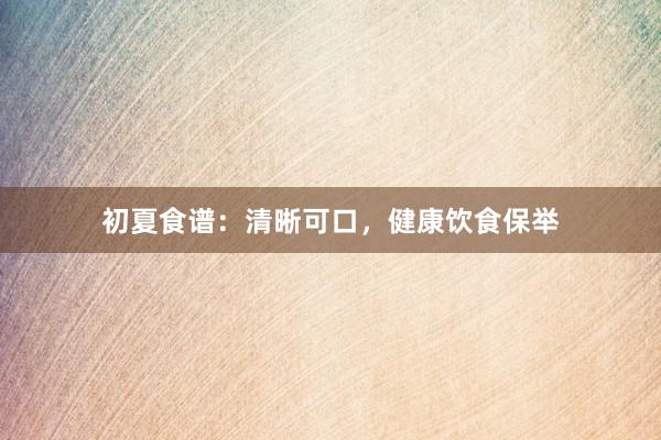 初夏食谱：清晰可口，健康饮食保举